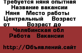Требуется няня опытная › Название вакансии ­ Няня › Место работы ­ Центральный  › Возраст от ­ 25 › Возраст до ­ 55 - Челябинская обл. Работа » Вакансии   